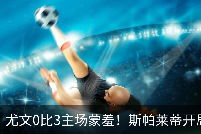 尤文0比3主场蒙羞！斯帕莱蒂开局还不如图多尔，球迷梦想孔蒂回归
