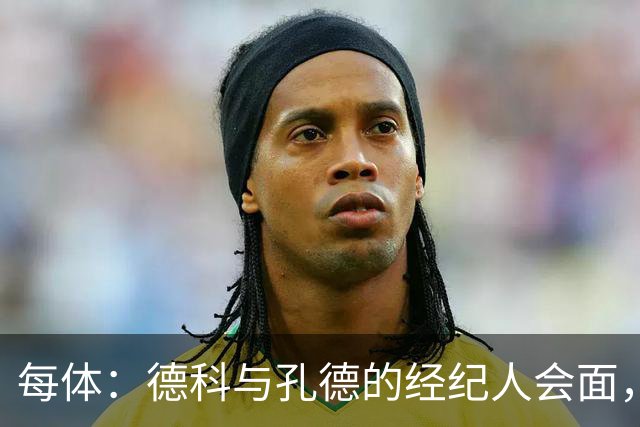 每体：德科与孔德的经纪人会面，巴萨不排除听取对孔德的报价